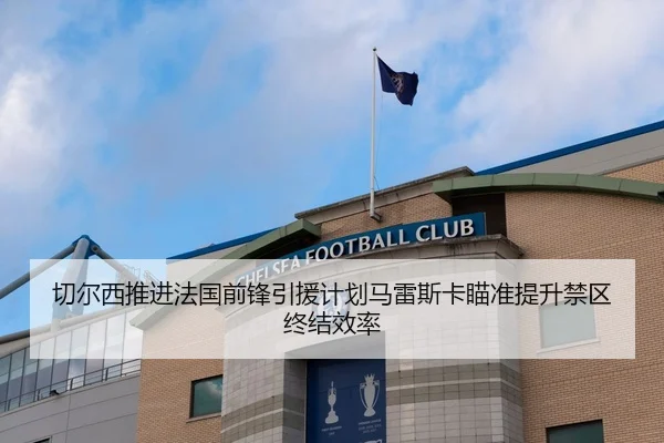 切尔西推进法国前锋引援计划马雷斯卡瞄准提升禁区终结效率