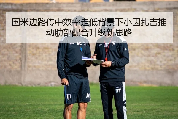 国米边路传中效率走低背景下小因扎吉推动肋部配合升级新思路