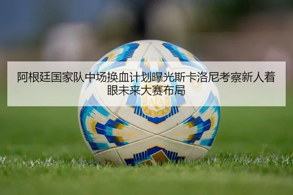 阿根廷国家队中场换血计划曝光斯卡洛尼考察新人着眼未来大赛布局